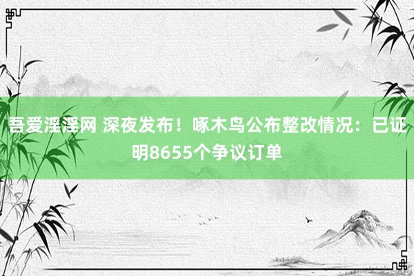 吾爱淫淫网 深夜发布！啄木鸟公布整改情况：已证明8655个争议订单