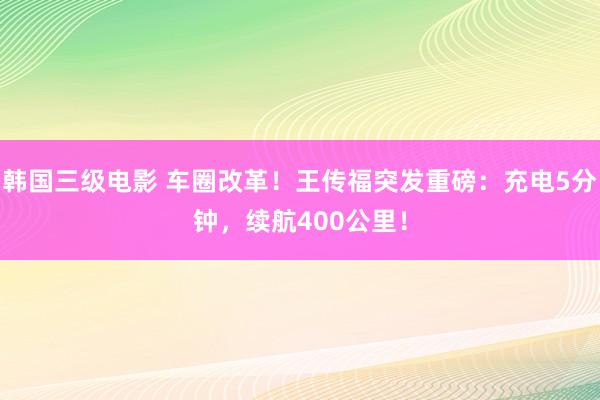 韩国三级电影 车圈改革！王传福突发重磅：充电5分钟，续航400公里！