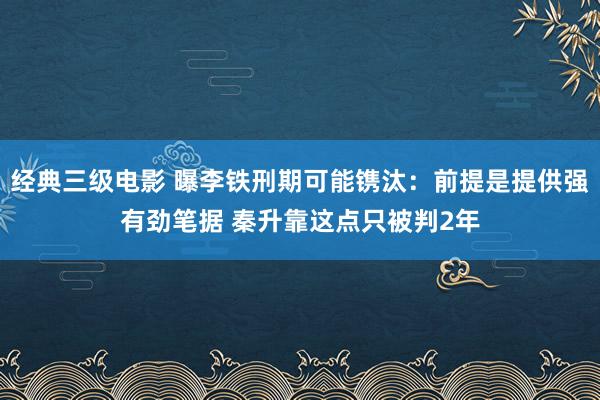 经典三级电影 曝李铁刑期可能镌汰：前提是提供强有劲笔据 秦升靠这点只被判2年