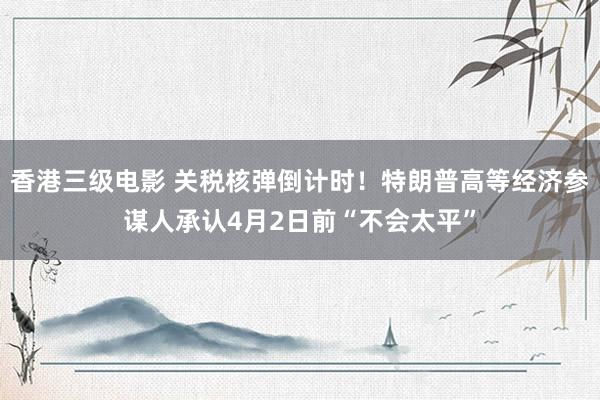 香港三级电影 关税核弹倒计时！特朗普高等经济参谋人承认4月2日前“不会太平”