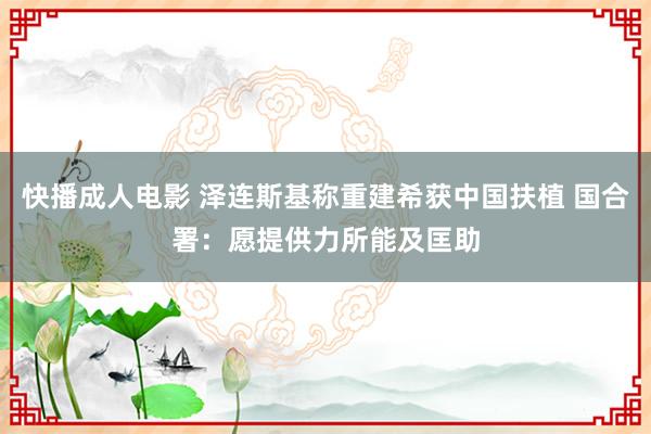 快播成人电影 泽连斯基称重建希获中国扶植 国合署：愿提供力所能及匡助