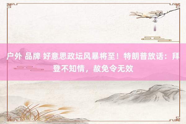 户外 品牌 好意思政坛风暴将至！特朗普放话：拜登不知情，赦免令无效